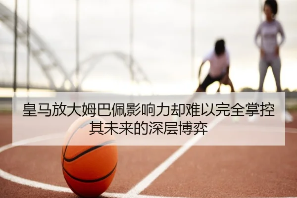皇马放大姆巴佩影响力却难以完全掌控其未来的深层博弈